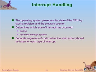 Interrupt Handling The operating system preserves the state of the CPU by storing registers and the program counter. Determines which type of interrupt has occurred: polling vectored  interrupt system Separate segments of code determine what action should be taken for each type of interrupt 