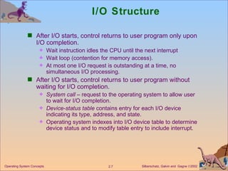 I/O Structure After I/O starts, control returns to user program only upon I/O completion. Wait instruction idles the CPU until the next interrupt Wait loop (contention for memory access). At most one I/O request is outstanding at a time, no simultaneous I/O processing. After I/O starts, control returns to user program without waiting for I/O completion. System call  – request to the operating system to allow user to wait for I/O completion. Device-status table  contains entry for each I/O device indicating its type, address, and state. Operating system indexes into I/O device table to determine device status and to modify table entry to include interrupt. 