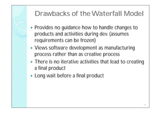 Drawbacks of the Waterfall Model
 Provides no guidance how to handle changes to
  products and activities during dev. (assumes
  requirements can be frozen)
 Views software development as manufacturing
  process rather than as creative process
 There is no iterative activities that lead to creating
  a final product
 Long wait before a final product




                                                       14
 
