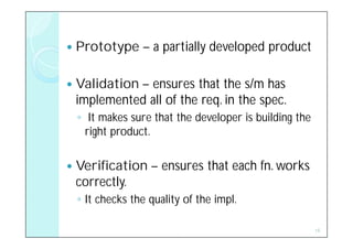    Prototype – a partially developed product

   Validation – ensures that the s/m has
    implemented all of the req. in the spec.
    ◦ It makes sure that the developer is building the
      right product.

   Verification – ensures that each fn. works
    correctly.
    ◦ It checks the quality of the impl.

                                                         15
 