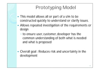 Prototyping Model
 This model allows all or part of a s/m to be
  constructed quickly to understand or clarify issues.
 Allows repeated investigation of the requirements or
  design
  ◦ to ensure user, customer, developer has the
    common understanding of both what is needed
    and what is proposed

   Overall goal : Reduces risk and uncertainty in the
    development

                                                         19
 