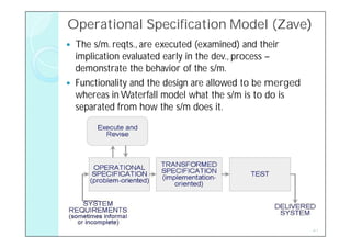 Operational Specification Model (Zave)
                                (Zave)
   The s/m. reqts., are executed (examined) and their
    implication evaluated early in the dev., process –
    demonstrate the behavior of the s/m.
   Functionality and the design are allowed to be merged
    whereas in Waterfall model what the s/m is to do is
    separated from how the s/m does it.




                                                            21
 