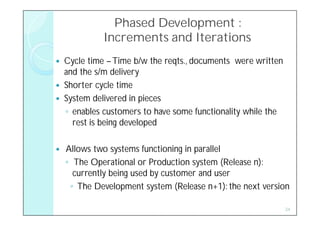 Phased Development :
              Increments and Iterations
   Cycle time – Time b/w the reqts., documents were written
    and the s/m delivery
   Shorter cycle time
   System delivered in pieces
    ◦ enables customers to have some functionality while the
      rest is being developed

   Allows two systems functioning in parallel
    ◦ The Operational or Production system (Release n):
      currently being used by customer and user
     ◦ The Development system (Release n+1): the next version

                                                               24
 