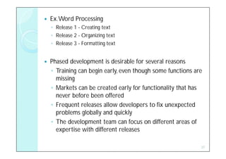    Ex. Word Processing
    ◦ Release 1 - Creating text
    ◦ Release 2 - Organizing text
    ◦ Release 3 - Formatting text


   Phased development is desirable for several reasons
    ◦ Training can begin early, even though some functions are
      missing
    ◦ Markets can be created early for functionality that has
      never before been offered
    ◦ Frequent releases allow developers to fix unexpected
      problems globally and quickly
    ◦ The development team can focus on different areas of
      expertise with different releases

                                                             27
 