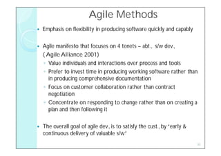 Agile Methods
   Emphasis on flexibility in producing software quickly and capably

   Agile manifesto that focuses on 4 tenets – abt., s/w dev.,
    ( Agile Alliance 2001)
    ◦ Value individuals and interactions over process and tools
    ◦ Prefer to invest time in producing working software rather than
       in producing comprehensive documentation
    ◦ Focus on customer collaboration rather than contract
       negotiation
    ◦ Concentrate on responding to change rather than on creating a
       plan and then following it

   The overall goal of agile dev., is to satisfy the cust., by “early &
    continuous delivery of valuable s/w”
                                                                           30
 