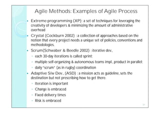 Agile Methods: Examples of Agile Process
   Extreme programming (XP): a set of techniques for leveraging the
    creativity of developers & minimizing the amount of administrative
    overhead
   Crystal (Cockburn 2002) : a collection of approaches based on the
    notion that every project needs a unique set of policies, conventions and
    methodologies.
   Scrum(Schwaber & Beedle 2002) : iterative dev.,
    ◦ each 30-day iterations is called sprint;
    ◦ multiple self-organizing & autonomous teams impl., product in parallel;
    ◦ daily “scrum” (as in rugby) coordination
   Adaptive S/w Dev., (ASD) : a mission acts as guideline, sets the
    destination but not prescribing how to get there.
    ◦ Iteration is important
    ◦ Change is embraced
    ◦ Fixed delivery times
    ◦ Risk is embraced
                                                                            31
 