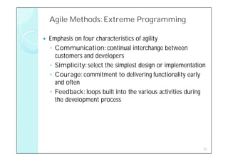 Agile Methods: Extreme Programming

   Emphasis on four characteristics of agility
    ◦ Communication: continual interchange between
      customers and developers
    ◦ Simplicity: select the simplest design or implementation
    ◦ Courage: commitment to delivering functionality early
      and often
    ◦ Feedback: loops built into the various activities during
      the development process




                                                             32
 