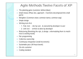 Agile Methods:Twelve Facets of XP
   The planning game (customer defines Value)
   Small release (Phase dev., approach – Functions decomposed into small
    parts)
   Metaphor (Common vision, common names, common way)
   Simple design
   Writing tests first
    ◦ 1. Fnal., test - dev by cust., & executed by developer & user
    ◦ 2. Unit test - written & done by developer
   Refactoring (Revisiting the rqts., & design , reformulating them to match
    new & existing needs)
   Pair programming
   Collective ownership
   Continuous integration (small increments)
   Sustainable pace (40 hours/week)
   On-site customer
   Coding standard

                                                                                33
 