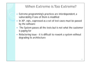 When Extreme is Too Extreme?

   Extreme programming's practices are interdependent, a
    vulnerability if one of them is modified
   In XP , rqts., expressed as a set of test cases must be passed
    by the software
    The System passes all the tests but is not what the customer
    is paying for
   Refactoring issue - it is difficult to rework a system without
    degrading its architecture




                                                                34
 