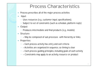 Process Characteristics
   Process prescribes all of the major process activities
    Input:
    ◦ Uses resources (e.g., customer input, specifications),
    ◦ Subject to set of constraints (such as schedule, platform reqts)
   Output:
    ◦ Produces intermediate and final products (e.g., models)
   Structure:
    ◦ – May be composed of sub processes with hierarchy or links
   Properties:
    ◦ – Each process activity has entry and exit criteria
    ◦ – Activities are organized in sequence, so timing is clear
    ◦ – Each process guiding principles, including goals of each activity
    ◦ – Constraints may apply to an activity, resource or product


                                                                            4
 