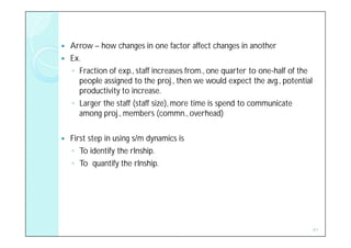    Arrow – how changes in one factor affect changes in another
   Ex.
    ◦ Fraction of exp., staff increases from., one quarter to one-half of the
      people assigned to the proj., then we would expect the avg., potential
      productivity to increase.
    ◦ Larger the staff (staff size), more time is spend to communicate
      among proj., members (commn., overhead)

   First step in using s/m dynamics is
    ◦ To identify the rlnship.
    ◦ To quantify the rlnship.




                                                                                41
 