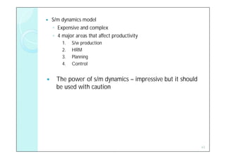    S/m dynamics model
    ◦ Expensive and complex
    ◦ 4 major areas that affect productivity
        1.   S/w production
        2.   HRM
        3.   Planning
        4.   Control


     The power of s/m dynamics – impressive but it should
      be used with caution




                                                             43
 