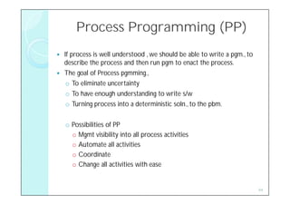Process Programming (PP)
   If process is well understood , we should be able to write a pgm., to
    describe the process and then run pgm to enact the process.
   The goal of Process pgmming.,
     o To eliminate uncertainty
     o To have enough understanding to write s/w
     o Turning process into a deterministic soln., to the pbm.

    o Possibilities of PP
      o Mgmt visibility into all process activities
      o Automate all activities
      o Coordinate
      o Change all activities with ease


                                                                            44
 