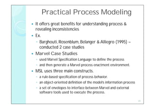 Practical Process Modeling
   It offers great benefits for understanding process &
    revealing inconsistencies
   Ex.
     ◦ Barghouti, Rosenblum, Belanger & Alliegro (1995) –
       conducted 2 case studies
   Marvel Case Studies
    ◦ used Marvel Specification Language to define the process
    ◦ and then generate a Marvel process enactment environment.
   MSL uses three main constructs.
    ◦ a rule-based specification of process behavior.
    ◦ an object-oriented definition of the model’s information process
    ◦ a set of envelopes to interface between Marvel and external
      software tools used to execute the process.

                                                                         45
 