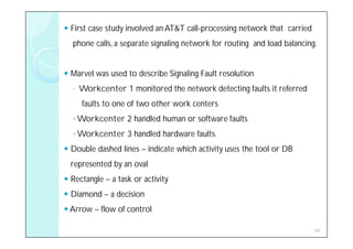  First case study involved an AT&T call-processing network that carried
  phone calls, a separate signaling network for routing and load balancing.


 Marvel was used to describe Signaling Fault resolution
  ◦   Workcenter 1 monitored the network detecting faults it referred
      faults to one of two other work centers
  ◦ Workcenter 2 handled human or software faults
  ◦ Workcenter 3 handled hardware faults.
 Double dashed lines – indicate which activity uses the tool or DB
  represented by an oval
 Rectangle – a task or activity
 Diamond – a decision
 Arrow – flow of control

                                                                           46
 