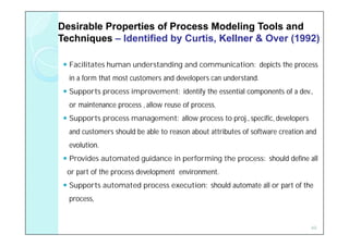 Desirable Properties of Process Modeling Tools and
Techniques – Identified by Curtis, Kellner & Over (1992)

  Facilitates human understanding and communication: depicts the process
  in a form that most customers and developers can understand.
  Supports process improvement: identify the essential components of a dev.,
  or maintenance process , allow reuse of process.
  Supports process management: allow process to proj., specific, developers
  and customers should be able to reason about attributes of software creation and
  evolution.
  Provides automated guidance in performing the process: should define all
  or part of the process development environment.
  Supports automated process execution: should automate all or part of the
  process,


                                                                                49
 