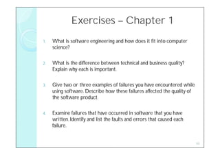 Exercises – Chapter 1
1.   What is software engineering and how does it fit into computer
     science?

2.   What is the difference between technical and business quality?
     Explain why each is important.

3.   Give two or three examples of failures you have encountered while
     using software. Describe how these failures affected the quality of
     the software product.

4.   Examine failures that have occurred in software that you have
     written. Identify and list the faults and errors that caused each
     failure.


                                                                           50
 