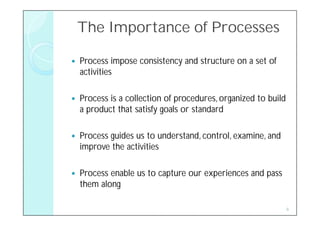 The Importance of Processes

   Process impose consistency and structure on a set of
    activities

   Process is a collection of procedures, organized to build
    a product that satisfy goals or standard

   Process guides us to understand, control, examine, and
    improve the activities

   Process enable us to capture our experiences and pass
    them along

                                                                6
 