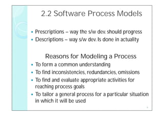 2.2 Software Process Models

 Prescriptions – way the s/w dev. should progress
 Descriptions – way s/w dev. Is done in actuality


      Reasons for Modeling a Process
 To form a common understanding
 To find inconsistencies, redundancies, omissions
 To find and evaluate appropriate activities for
  reaching process goals
 To tailor a general process for a particular situation
  in which it will be used
                                                       8
 