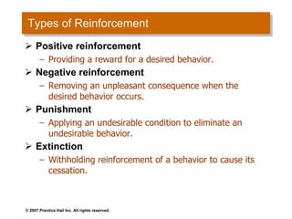 Types of Reinforcement Positive reinforcement Providing a reward for a desired behavior. Negative reinforcement Removing an unpleasant consequence when the desired behavior occurs. Punishment Applying an undesirable condition to eliminate an undesirable behavior. Extinction Withholding reinforcement of a behavior to cause its cessation. 