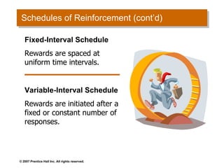 Schedules of Reinforcement (cont’d) Fixed-Interval Schedule Rewards are spaced at uniform time intervals. Variable-Interval Schedule Rewards are initiated after a fixed or constant number of responses. 