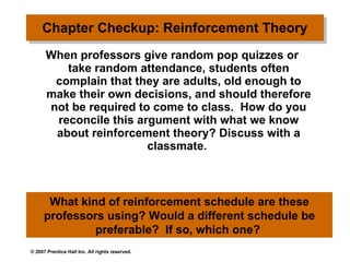 Chapter Checkup: Reinforcement Theory   When professors give random pop quizzes or take random attendance, students often complain that they are adults, old enough to make their own decisions, and should therefore not be required to come to class.  How do you reconcile this argument with what we know about reinforcement theory? Discuss with a classmate.  What kind of reinforcement schedule are these professors using? Would a different schedule be preferable?  If so, which one?  