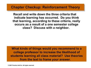Chapter Checkup: Reinforcement Theory   Recall and write down the three criteria that indicate learning has occurred.  Do you think that learning, according to these criteria, really occurs as a result of a one semester college class?  Discuss with a neighbor.  What kinds of things would you recommend to a college professor to increase the likelihood of students learning all class material?  Use theories from the text to frame your answer.  