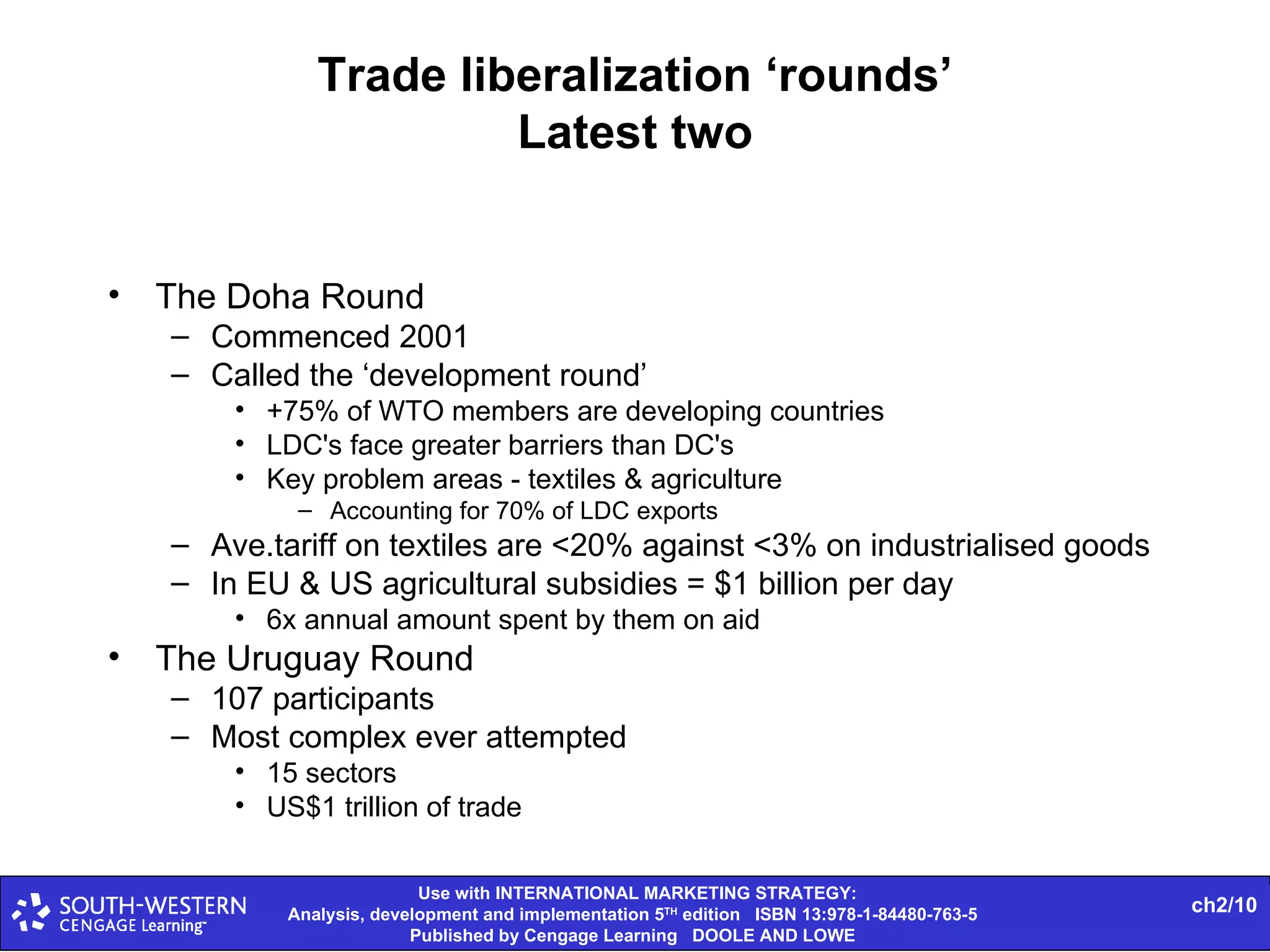 Trade liberalization ‘rounds’ Latest two The Doha Round Commenced 2001 Called the ‘development round’ +75% of WTO members are developing countries LDC's face greater barriers than DC's Key problem areas - textiles & agriculture Accounting for 70% of LDC exports Ave.tariff on textiles are <20% against <3% on industrialised goods In EU & US agricultural subsidies = $1 billion per day 6x annual amount spent by them on aid The Uruguay Round 107 participants Most complex ever attempted 15 sectors US$1 trillion of trade 