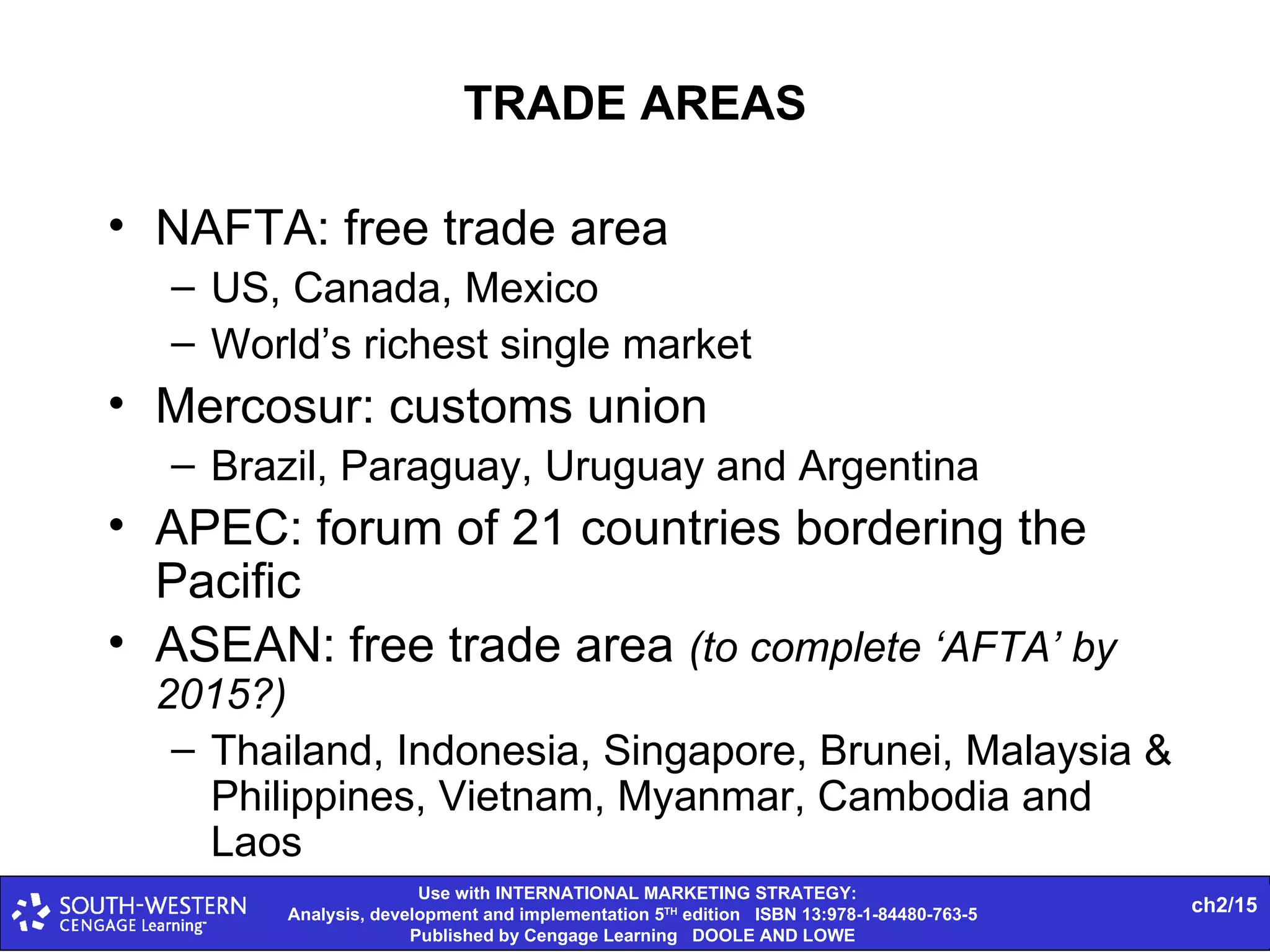 TRADE AREAS NAFTA: free trade area US, Canada, Mexico World’s richest single market Mercosur: customs union Brazil, Paraguay, Uruguay and Argentina APEC: forum of 21 countries bordering the Pacific ASEAN: free trade area  (to complete ‘AFTA’ by 2015?) Thailand, Indonesia, Singapore, Brunei, Malaysia & Philippines, Vietnam, Myanmar, Cambodia and Laos 