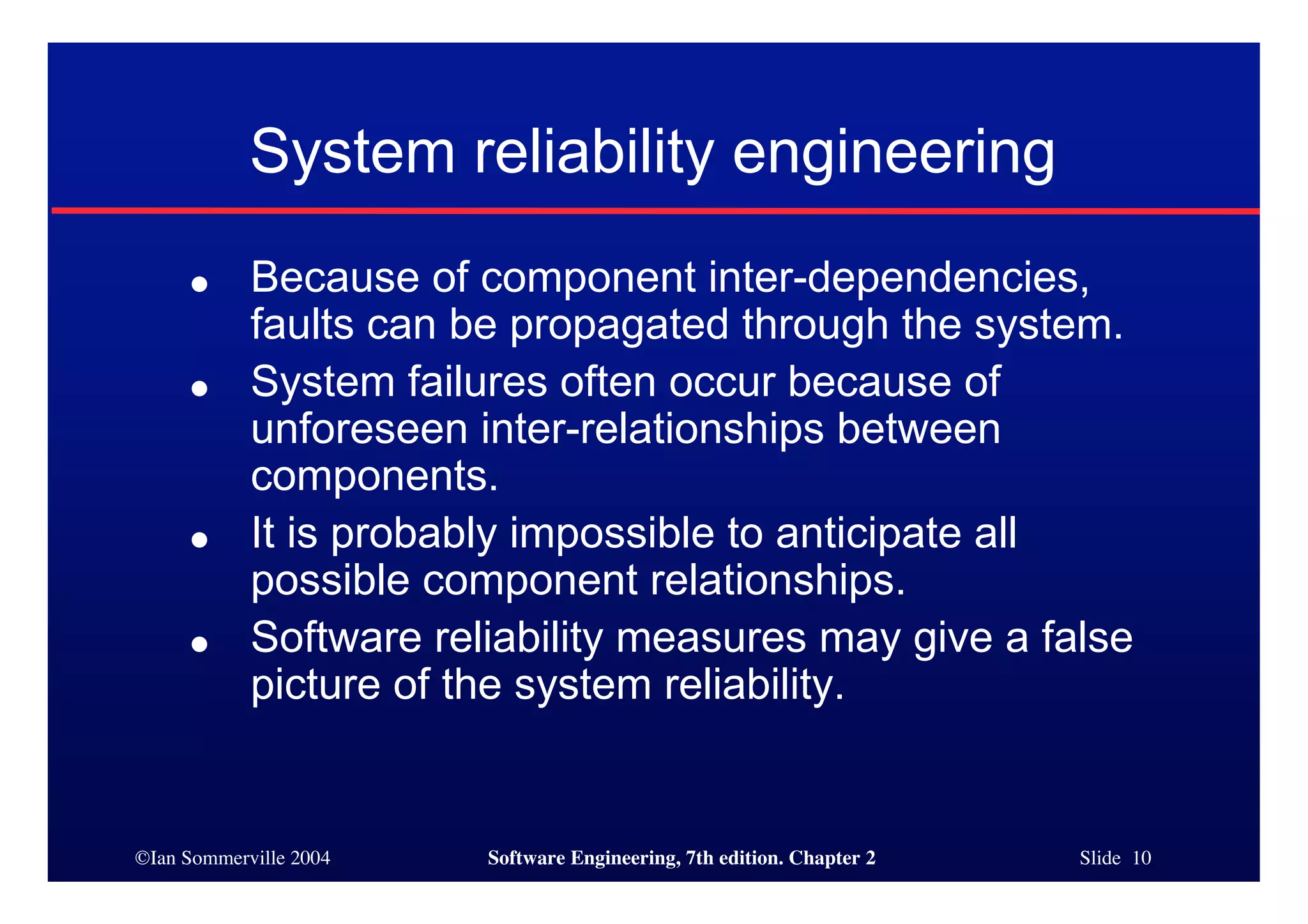 ©Ian Sommerville 2004 Software Engineering, 7th edition. Chapter 2 Slide 10
● Because of component inter-dependencies,
faults can be propagated through the system.
● System failures often occur because of
unforeseen inter-relationships between
components.
● It is probably impossible to anticipate all
possible component relationships.
● Software reliability measures may give a false
picture of the system reliability.
System reliability engineering
 