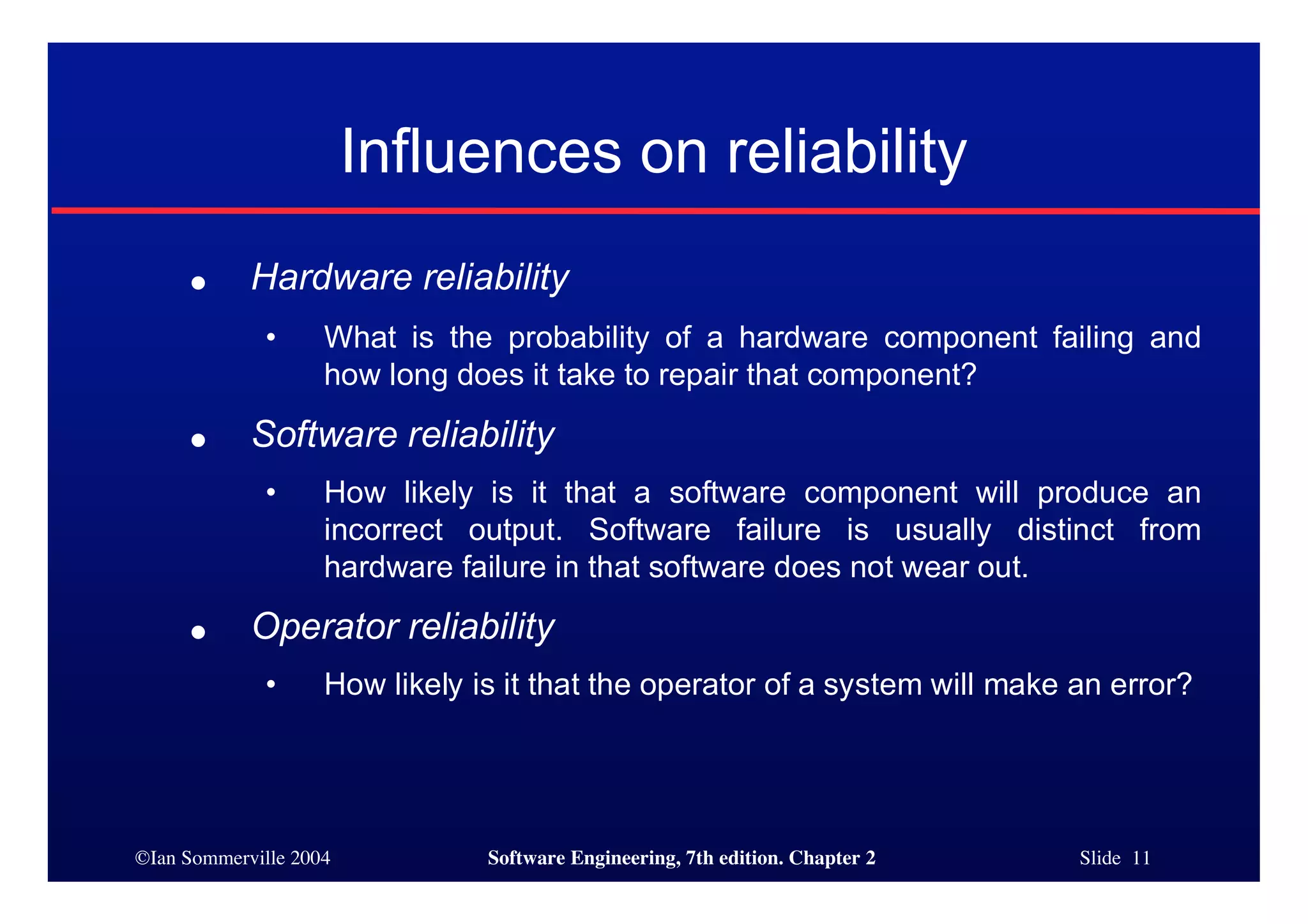 ©Ian Sommerville 2004 Software Engineering, 7th edition. Chapter 2 Slide 11
● Hardware reliability
• What is the probability of a hardware component failing and
how long does it take to repair that component?
● Software reliability
• How likely is it that a software component will produce an
incorrect output. Software failure is usually distinct from
hardware failure in that software does not wear out.
● Operator reliability
• How likely is it that the operator of a system will make an error?
Influences on reliability
 