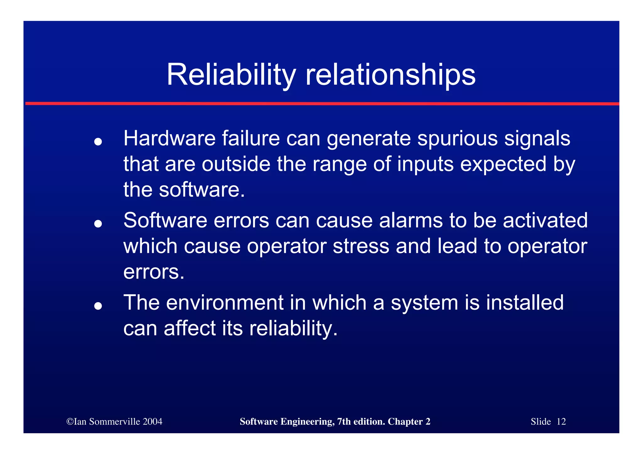 ©Ian Sommerville 2004 Software Engineering, 7th edition. Chapter 2 Slide 12
Reliability relationships
● Hardware failure can generate spurious signals
that are outside the range of inputs expected by
the software.
● Software errors can cause alarms to be activated
which cause operator stress and lead to operator
errors.
● The environment in which a system is installed
can affect its reliability.
 