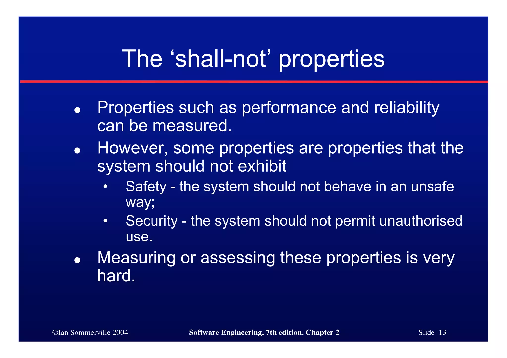 ©Ian Sommerville 2004 Software Engineering, 7th edition. Chapter 2 Slide 13
The ‘shall-not’ properties
● Properties such as performance and reliability
can be measured.
● However, some properties are properties that the
system should not exhibit
• Safety - the system should not behave in an unsafe
way;
• Security - the system should not permit unauthorised
use.
● Measuring or assessing these properties is very
hard.
 