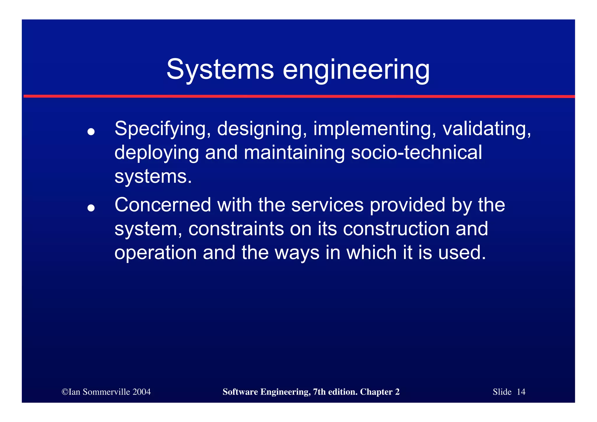 ©Ian Sommerville 2004 Software Engineering, 7th edition. Chapter 2 Slide 14
Systems engineering
● Specifying, designing, implementing, validating,
deploying and maintaining socio-technical
systems.
● Concerned with the services provided by the
system, constraints on its construction and
operation and the ways in which it is used.
 