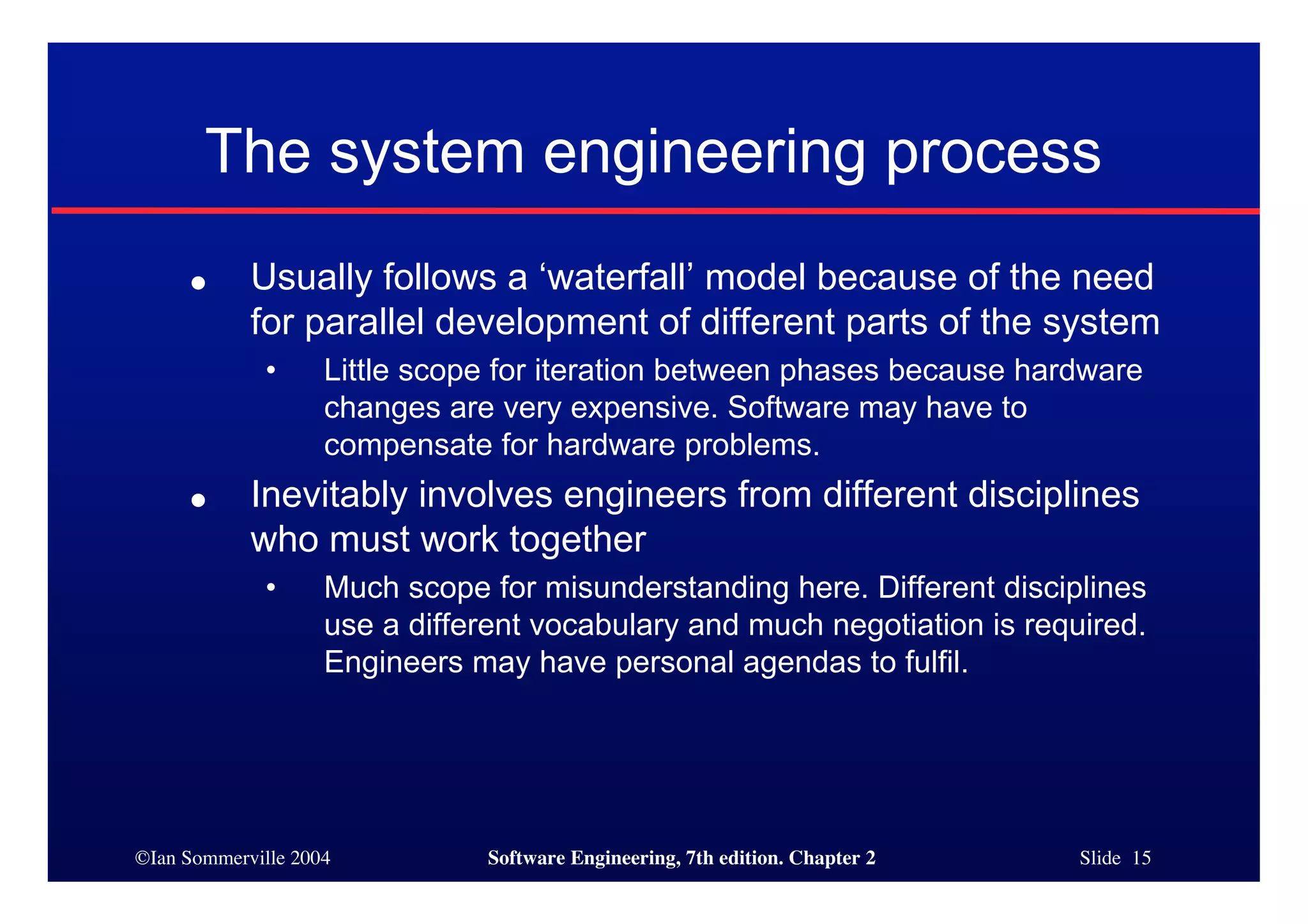 ©Ian Sommerville 2004 Software Engineering, 7th edition. Chapter 2 Slide 15
The system engineering process
● Usually follows a ‘waterfall’ model because of the need
for parallel development of different parts of the system
• Little scope for iteration between phases because hardware
changes are very expensive. Software may have to
compensate for hardware problems.
● Inevitably involves engineers from different disciplines
who must work together
• Much scope for misunderstanding here. Different disciplines
use a different vocabulary and much negotiation is required.
Engineers may have personal agendas to fulfil.
 