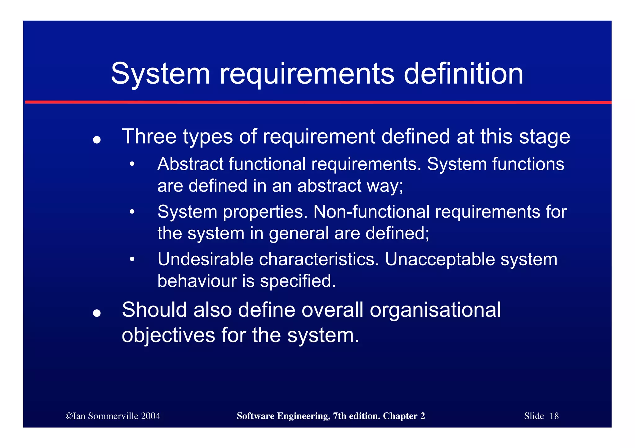 ©Ian Sommerville 2004 Software Engineering, 7th edition. Chapter 2 Slide 18
System requirements definition
● Three types of requirement defined at this stage
• Abstract functional requirements. System functions
are defined in an abstract way;
• System properties. Non-functional requirements for
the system in general are defined;
• Undesirable characteristics. Unacceptable system
behaviour is specified.
● Should also define overall organisational
objectives for the system.
 