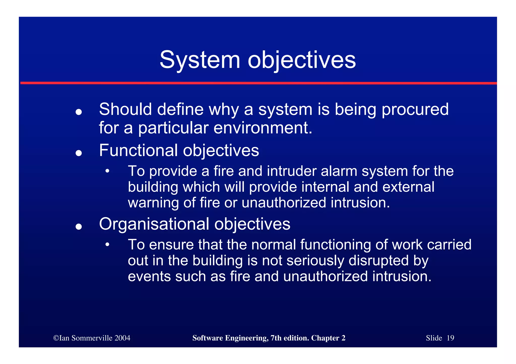 ©Ian Sommerville 2004 Software Engineering, 7th edition. Chapter 2 Slide 19
System objectives
● Should define why a system is being procured
for a particular environment.
● Functional objectives
• To provide a fire and intruder alarm system for the
building which will provide internal and external
warning of fire or unauthorized intrusion.
● Organisational objectives
• To ensure that the normal functioning of work carried
out in the building is not seriously disrupted by
events such as fire and unauthorized intrusion.
 