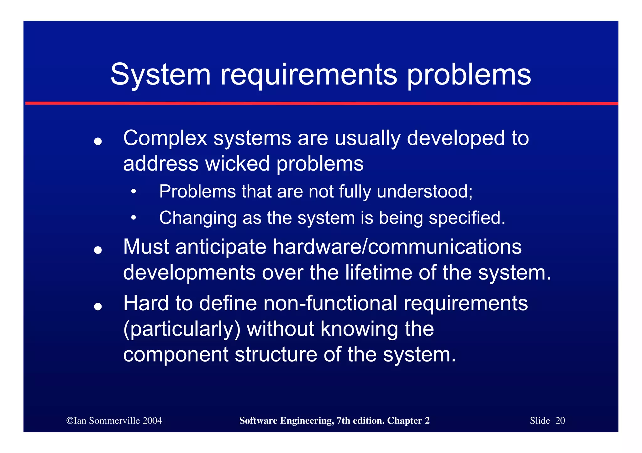 ©Ian Sommerville 2004 Software Engineering, 7th edition. Chapter 2 Slide 20
System requirements problems
● Complex systems are usually developed to
address wicked problems
• Problems that are not fully understood;
• Changing as the system is being specified.
● Must anticipate hardware/communications
developments over the lifetime of the system.
● Hard to define non-functional requirements
(particularly) without knowing the
component structure of the system.
 