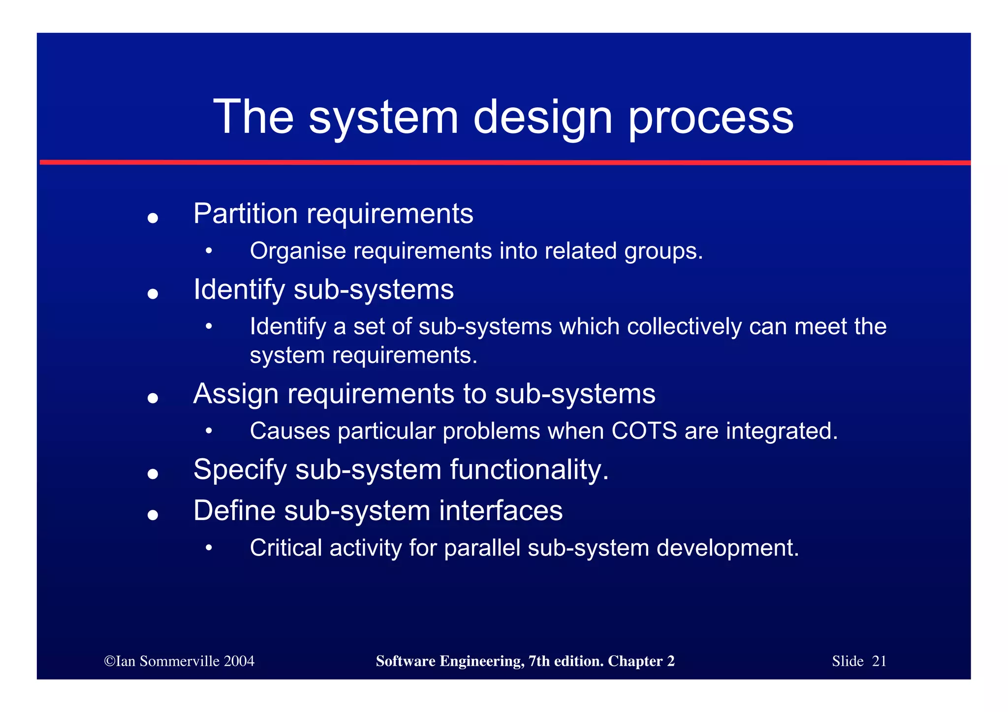 ©Ian Sommerville 2004 Software Engineering, 7th edition. Chapter 2 Slide 21
The system design process
● Partition requirements
• Organise requirements into related groups.
● Identify sub-systems
• Identify a set of sub-systems which collectively can meet the
system requirements.
● Assign requirements to sub-systems
• Causes particular problems when COTS are integrated.
● Specify sub-system functionality.
● Define sub-system interfaces
• Critical activity for parallel sub-system development.
 