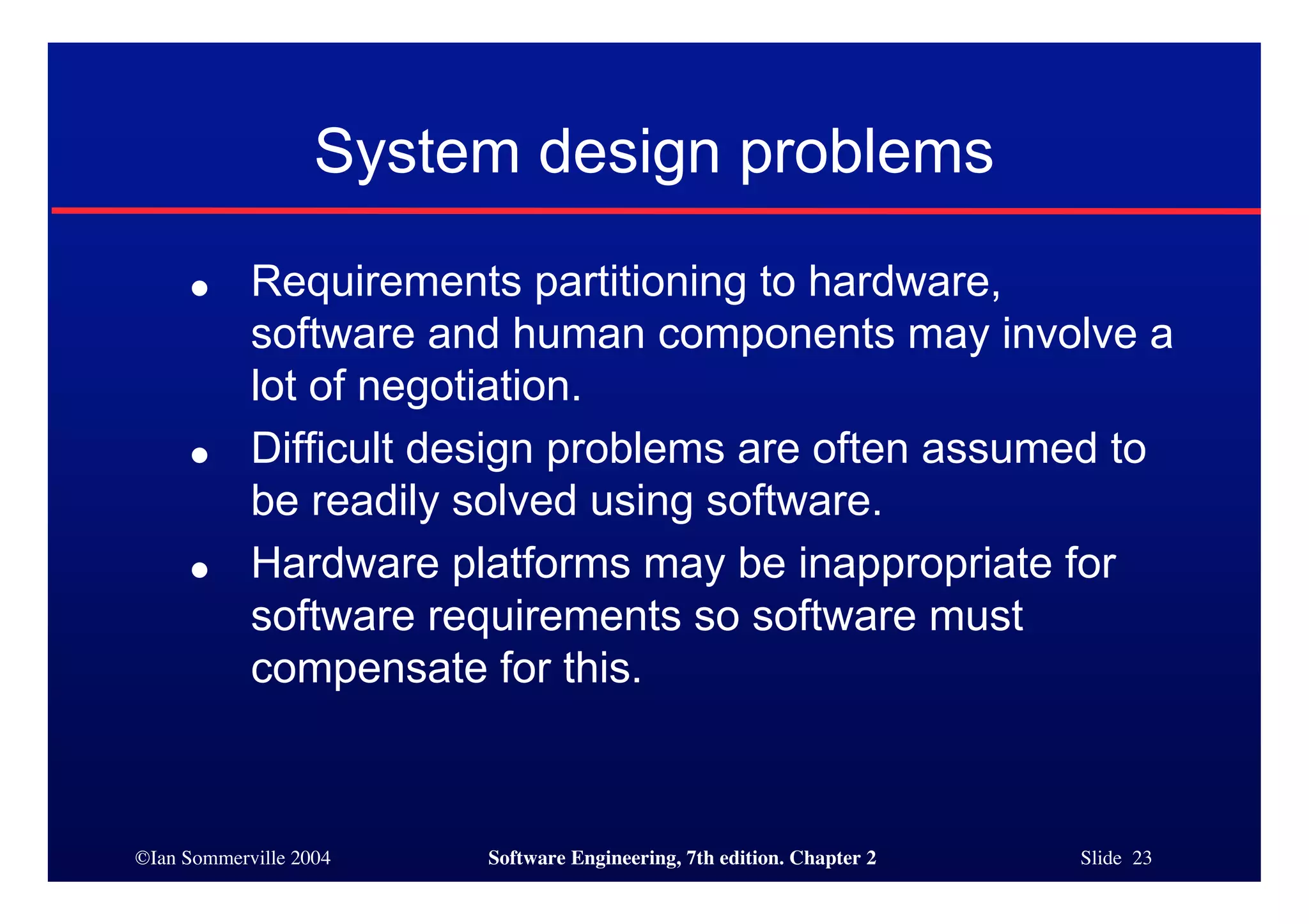 ©Ian Sommerville 2004 Software Engineering, 7th edition. Chapter 2 Slide 23
System design problems
● Requirements partitioning to hardware,
software and human components may involve a
lot of negotiation.
● Difficult design problems are often assumed to
be readily solved using software.
● Hardware platforms may be inappropriate for
software requirements so software must
compensate for this.
 