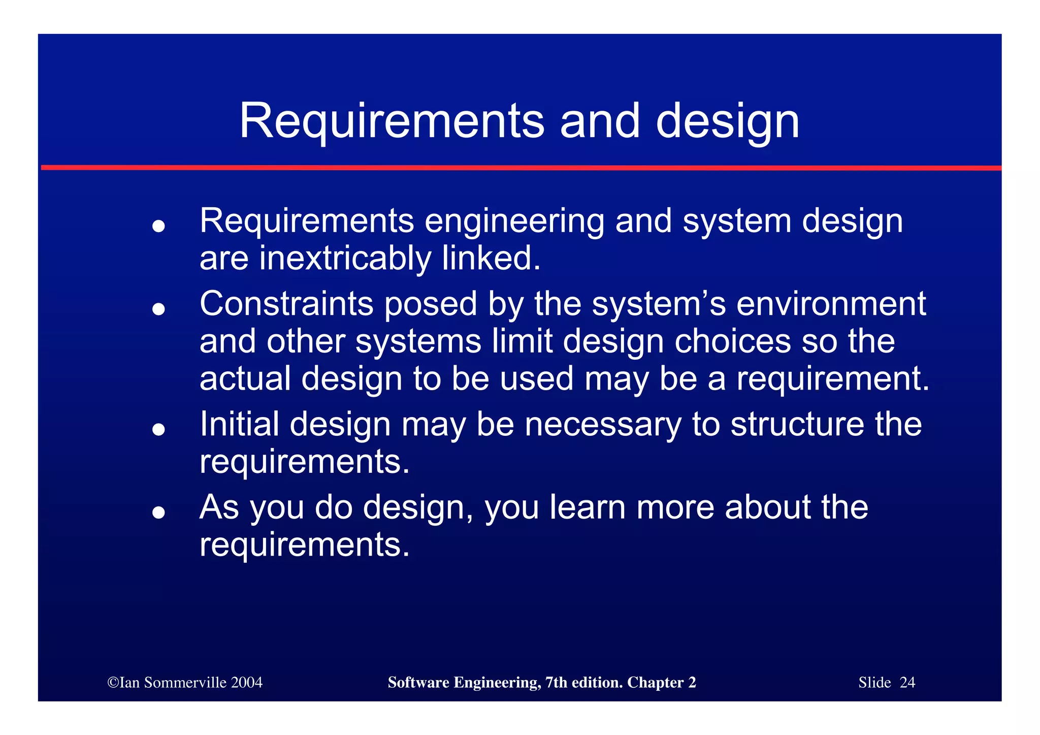 ©Ian Sommerville 2004 Software Engineering, 7th edition. Chapter 2 Slide 24
Requirements and design
● Requirements engineering and system design
are inextricably linked.
● Constraints posed by the system’s environment
and other systems limit design choices so the
actual design to be used may be a requirement.
● Initial design may be necessary to structure the
requirements.
● As you do design, you learn more about the
requirements.
 