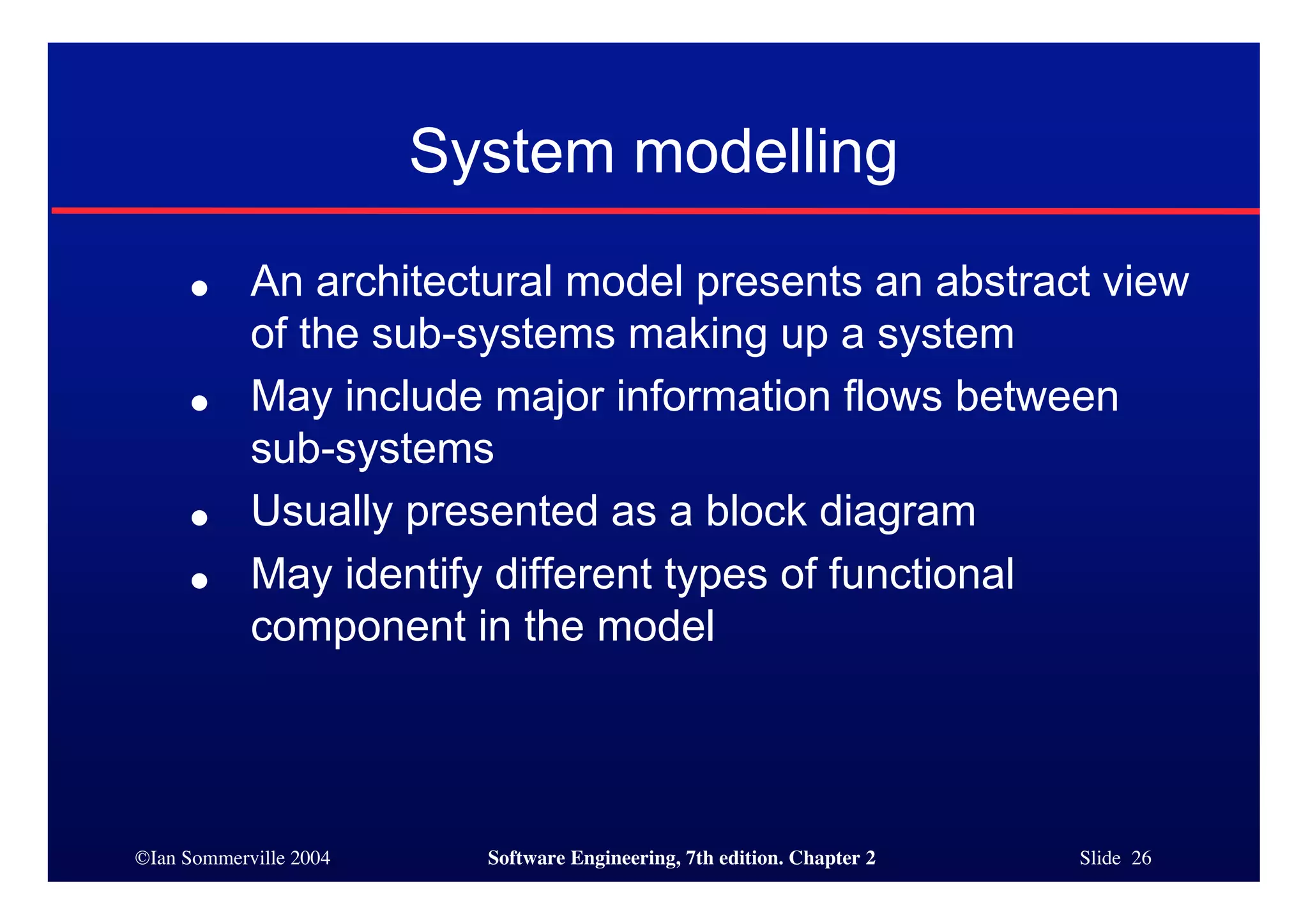 ©Ian Sommerville 2004 Software Engineering, 7th edition. Chapter 2 Slide 26
System modelling
● An architectural model presents an abstract view
of the sub-systems making up a system
● May include major information flows between
sub-systems
● Usually presented as a block diagram
● May identify different types of functional
component in the model
 
