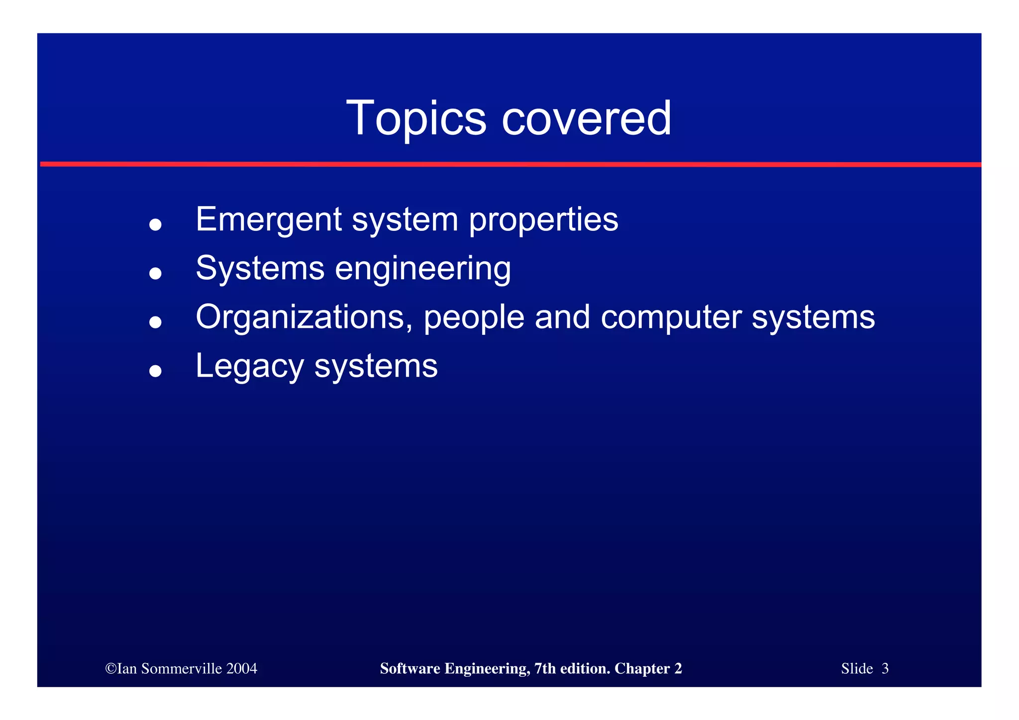 ©Ian Sommerville 2004 Software Engineering, 7th edition. Chapter 2 Slide 3
Topics covered
● Emergent system properties
● Systems engineering
● Organizations, people and computer systems
● Legacy systems
 