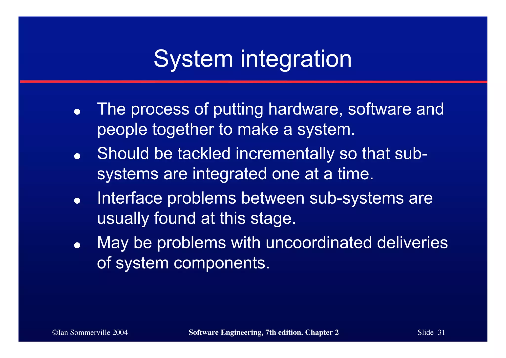 ©Ian Sommerville 2004 Software Engineering, 7th edition. Chapter 2 Slide 31
● The process of putting hardware, software and
people together to make a system.
● Should be tackled incrementally so that sub-
systems are integrated one at a time.
● Interface problems between sub-systems are
usually found at this stage.
● May be problems with uncoordinated deliveries
of system components.
System integration
 