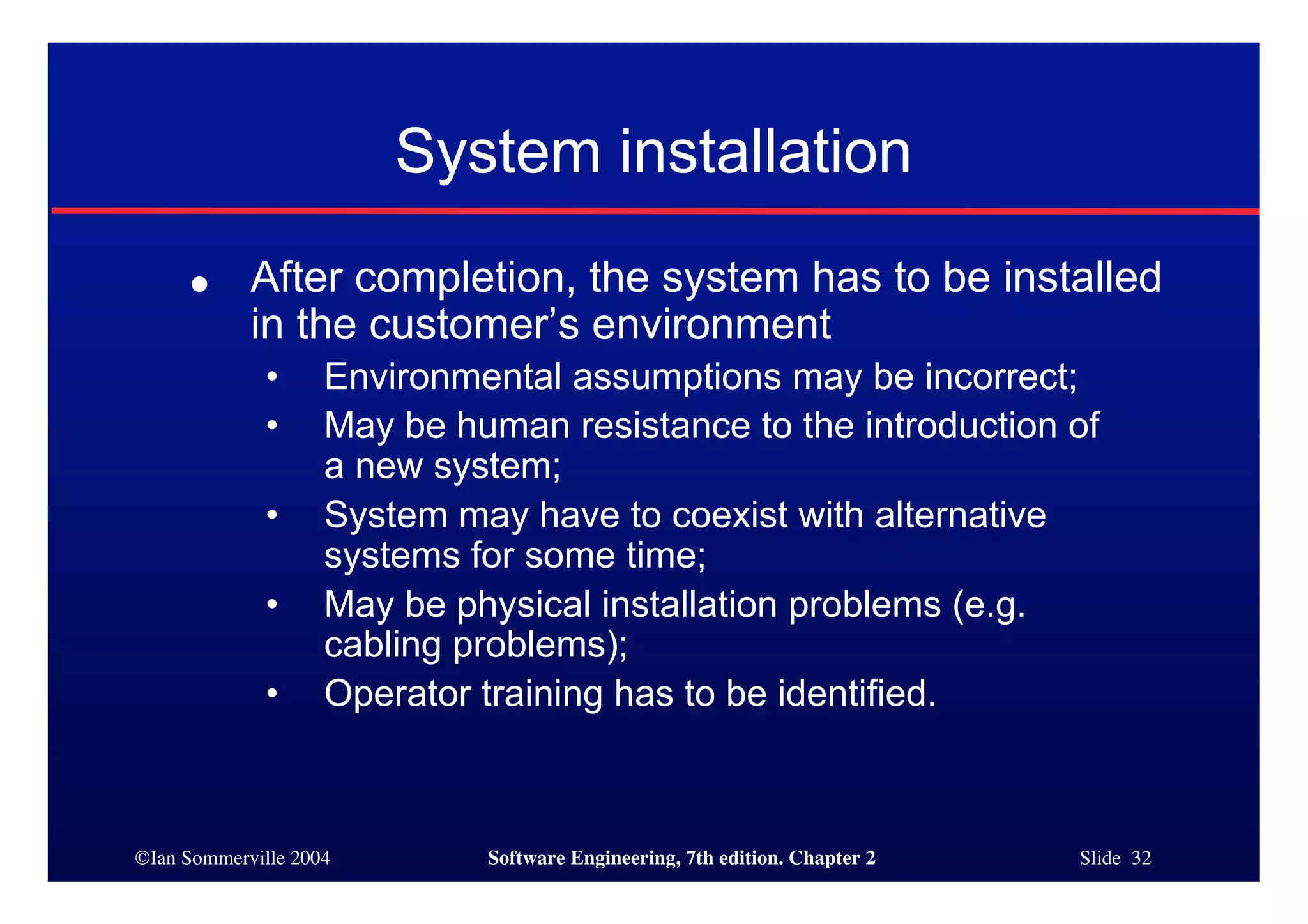 ©Ian Sommerville 2004 Software Engineering, 7th edition. Chapter 2 Slide 32
● After completion, the system has to be installed
in the customer’s environment
• Environmental assumptions may be incorrect;
• May be human resistance to the introduction of
a new system;
• System may have to coexist with alternative
systems for some time;
• May be physical installation problems (e.g.
cabling problems);
• Operator training has to be identified.
System installation
 