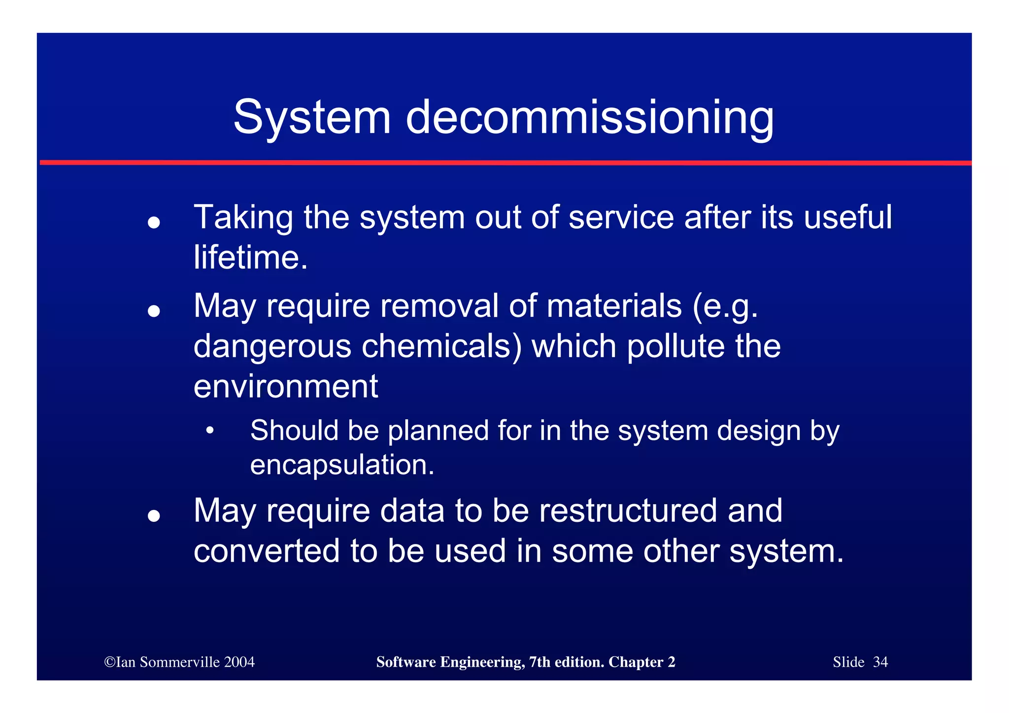 ©Ian Sommerville 2004 Software Engineering, 7th edition. Chapter 2 Slide 34
System decommissioning
● Taking the system out of service after its useful
lifetime.
● May require removal of materials (e.g.
dangerous chemicals) which pollute the
environment
• Should be planned for in the system design by
encapsulation.
● May require data to be restructured and
converted to be used in some other system.
 