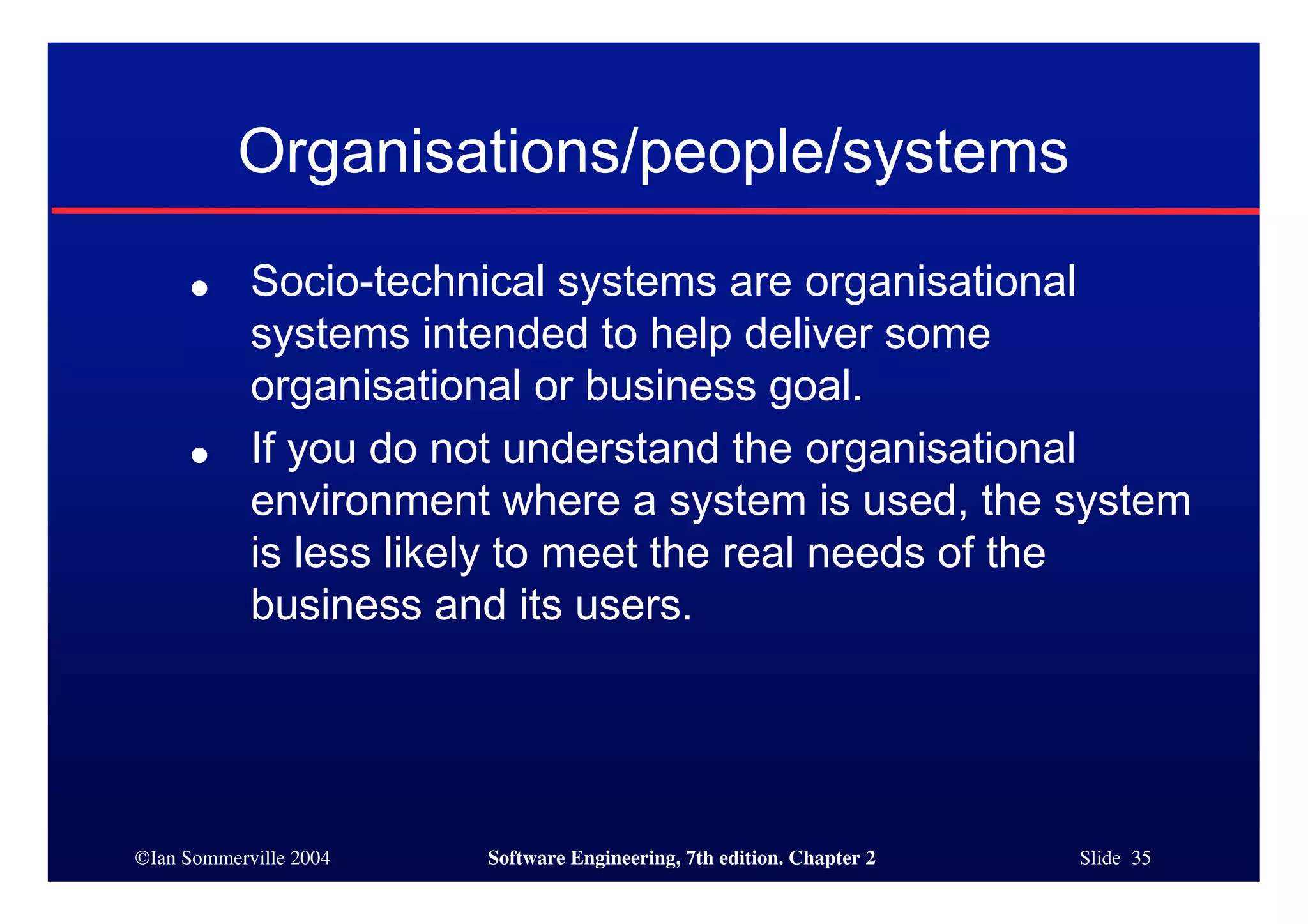 ©Ian Sommerville 2004 Software Engineering, 7th edition. Chapter 2 Slide 35
Organisations/people/systems
● Socio-technical systems are organisational
systems intended to help deliver some
organisational or business goal.
● If you do not understand the organisational
environment where a system is used, the system
is less likely to meet the real needs of the
business and its users.
 