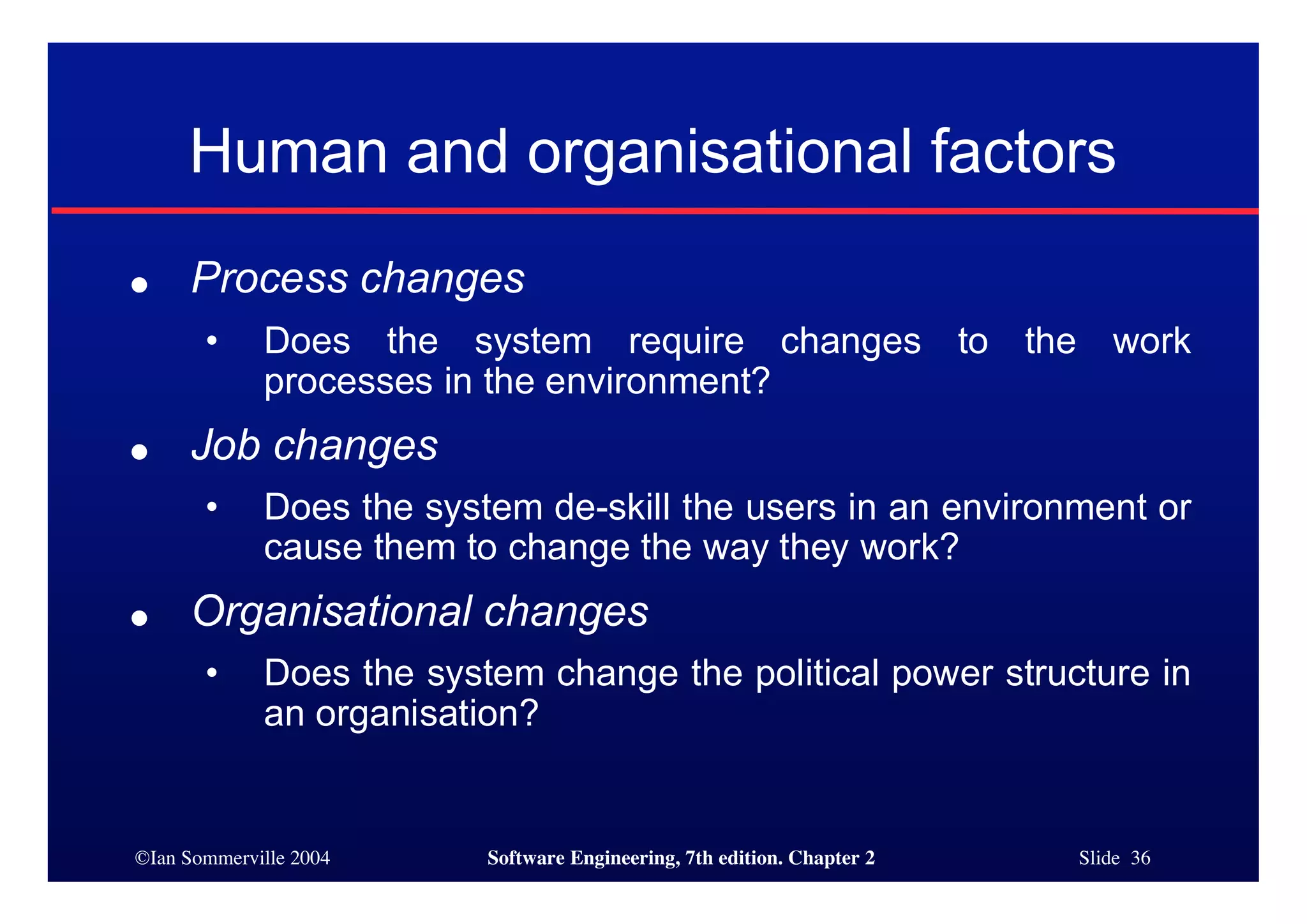 ©Ian Sommerville 2004 Software Engineering, 7th edition. Chapter 2 Slide 36
Human and organisational factors
● Process changes
• Does the system require changes to the work
processes in the environment?
● Job changes
• Does the system de-skill the users in an environment or
cause them to change the way they work?
● Organisational changes
• Does the system change the political power structure in
an organisation?
 