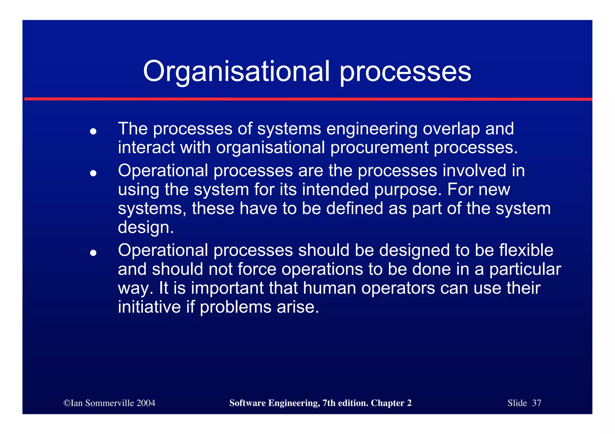©Ian Sommerville 2004 Software Engineering, 7th edition. Chapter 2 Slide 37
Organisational processes
● The processes of systems engineering overlap and
interact with organisational procurement processes.
● Operational processes are the processes involved in
using the system for its intended purpose. For new
systems, these have to be defined as part of the system
design.
● Operational processes should be designed to be flexible
and should not force operations to be done in a particular
way. It is important that human operators can use their
initiative if problems arise.
 