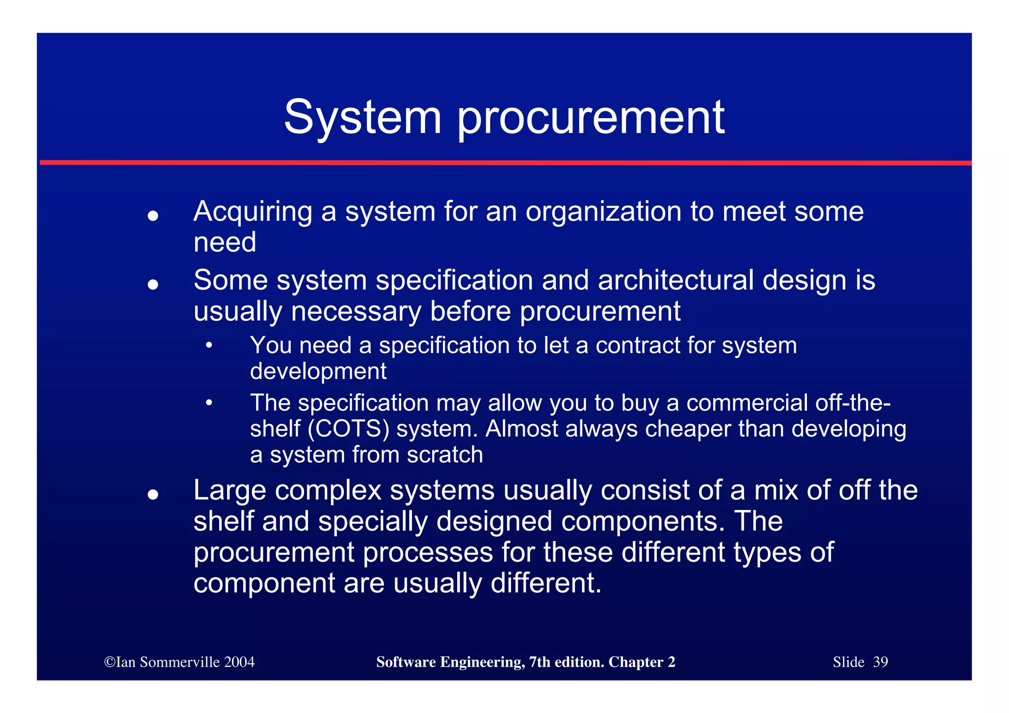 ©Ian Sommerville 2004 Software Engineering, 7th edition. Chapter 2 Slide 39
System procurement
● Acquiring a system for an organization to meet some
need
● Some system specification and architectural design is
usually necessary before procurement
• You need a specification to let a contract for system
development
• The specification may allow you to buy a commercial off-the-
shelf (COTS) system. Almost always cheaper than developing
a system from scratch
● Large complex systems usually consist of a mix of off the
shelf and specially designed components. The
procurement processes for these different types of
component are usually different.
 